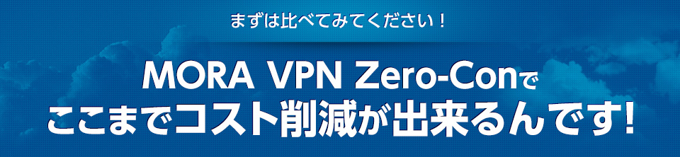 まずは比べてみてください！ MORA VPN Zero-Conでここまでコスト削減が出来るんです！