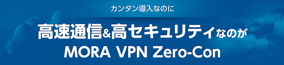 カンタン導入なのに 高速通信＆高セキュリティなのが MORA VPN Zero-Con